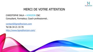 MERCI DE VOTRE ATTENTION
CHRISTOPHE SALA – HORIZON C&C
Consultant, Formateur, Coach professionnel..
contact@lignedhorizon.com
Tel 06 34 21 33 70
http://www.lignedhorizon.com/
 