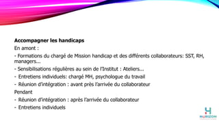 Accompagner les handicaps
En amont :
- Formations du chargé de Mission handicap et des différents collaborateurs: SST, RH,
managers...
- Sensibilisations régulières au sein de l’Institut : Ateliers...
- Entretiens individuels: chargé MH, psychologue du travail
- Réunion d’intégration : avant près l’arrivée du collaborateur
Pendant
- Réunion d’intégration : après l’arrivée du collaborateur
- Entretiens individuels
 