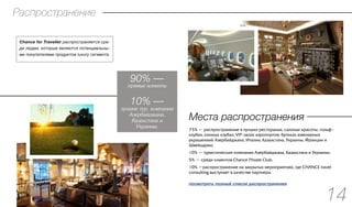 Места распространения
75% — распространение в лучших ресторанах, салонах красоты, гольф–
клубах, конных клубах, VIP-залах аэропортов, бутиках ювелирных
украшениий Азербайджана, Италии, Казахстана, Украины, Франции и
Швейцарии;
10% — туристические компании Азербайджана, Казахстана и Украины;
5% — среди клиентов Chance Private Club;
10% —распространение на закрытых мероприятиях, где CHANCE travel
consulting выступает в качестве партнера.
90% —
прямые клиенты
Распространение
14
10% —
лучшие тур. компании
Азербайджана,
Казахстана и
Украины.
Chance for Traveller распространяется сре-
ди людеи, которые являются потенциальны-
ми покупателями продуктов luxury сегмента.
посмотреть полный список распространения
 