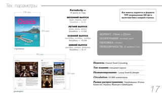 VII
эксклюзивное место
для проведения
свадебных церемоний
10 курортов и отелей
для отдыха с детьми
На лыжах
отеля для
незабываемого
зимнего отдыха
Сказочная Тоскана
25 причин искренней любви
страница
255 mm
196 mm
разворот
255 mm
392 mm
Тех. параметры
Издатель: Chance Travel Consulting
Тип издания: глянцевый журнал 
Позиционирование: Luxury Travel & Lifestyle
Circulation: 35 000 экземпляров
Рынки распространения: Азербайджан, Италия,
Казахстан, Украина, Франция и Швейцария.
ФОРМАТ: 196мм х 255мм
ПОЛИГРАФИЯ: полный цвет
ОБЛОЖКА: глянец
ПЕРЕОДИЧНОСТЬ: 4 номера|год
Все макеты подаются в формате
TIFF, разрешением 300 dpi и
вылетами 5мм с каждой стороны.
...........................................................................................................
...........................................................................................................
...........................................................................................................
...........................................................................................................
...........................................................................................................
17
Periodicity —
4 раза в год
Весенний выпуск
март, апрель, май
Deadline — 10.02
Летний выпуск
июнь, июль, август
Deadline — 11.05
Осенний выпуск
сентябрь, октябрь, ноябрь
Deadline — 10.08
Зимний выпуск
декабрь, январь, февраль
Deadline — 9.11
 