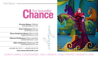 Victoria Belaya|Publisher
victoriya@chance-tc.com
Irina Vedeneeva|Director
irina@chance-tc.com
Elena Gorbachevskaya|Editor-in-chief
magazine@chance-tc.com
Viktoria Pinkhasova|Senior web-editor
webeditor@chance-tc.com
Olga Loktionova|Marketing & PR
marketing@chance-tc.com
+38 044 331 09 71 | +38 044 234 42 93
www.chance4traveller.com
Контакты
ALMATY | BAKU | Courchevel 1850 | GENEVA | Saint-Tropez | MONACO | KIEV
 