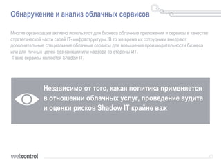 Обнаружение и анализ облачных сервисов
Многие организации активно используют для бизнеса облачные приложения и сервисы в качестве
стратегической части своей IT- инфраструктуры. В то же время их сотрудники внедряют
дополнительные специальные облачные сервисы для повышения производительности бизнеса
или для личных целей без санкции или надзора со стороны ИТ.
Такие сервисы являются Shadow IT.
Независимо от того, какая политика применяется
в отношении облачных услуг, проведение аудита
и оценки рисков Shadow IT крайне важ
 