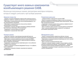 Существует много важных компонентов
всеобъемлющего решения CASB.
Используя полученные знания, рассмотрим некоторые вопросы,
которые следует учитывать при выборе решения.
Широкое покрытие
• Соединяет ли решение информацию из облачных API, встроенный контроль и
информацию о событиях с устройств для обеспечения целостной безопасности?
• Обеспечивает ли решение безопасность как для несанкционированных, так и
для санкционированных приложений?
• Обеспечивает ли решение безопасность личных учетных записей в
санкционированных приложениях?
• Поддерживает ли решение собственные приложения, например приложение
Box на настольных компьютерах и iPhone-устройствах)?
• Поддерживает ли решение мобильные устройства?
• Поддерживает ли решение IaaS, PaaS и SaaS?
Управление данными
• Усовершенствованы ли функции DLP в решении CASB?
• Является ли решение классификации основано на простом согласовании
регулярных выражений или же оно включает более сложные методы, такие как
НЛП и контекстуальный анализ?
• Поддерживает ли решение широкий спектр встроенных профилей контента?
Поддерживает ли он настраиваемые профили?
• Можно ли применять единые политики в нескольких облачных приложениях?
• Может ли решение взаимодействовать с другими DLP-системами для
использования существующих политик?
Развертывание
• Совместимо ли решение с существующими решениями веб-прокси для
максимального повторного использования инвестиций в систему безопасности?
• Обеспечивает ли решение управление доступом на основе ролей (RBAC),
чтобы предоставить ограниченный доступ к администраторам для выбранных
данных в выборочных приложениях?
• Поддерживает ли решение несколько экземпляров одного и того же облачного
приложения внутри компании?
• Требуется ли решение на локальном оборудовании? Если да, то что требуется,
и как он управляется?
• Поддерживает ли решение интеграцию с решениями для управления
идентификацией?
Обнаружение угроз
• Помогает ли решение выявлять вредоносные действия, используя
расширенную пользовательскую аналитику поведения пользователей (UBA)?
• Предоставляет ли решение расширенную визуализацию для легкого изучения
вредоносной деятельности?
• Можно ли настроить встроенные детекторы угроз?
• Разрешает ли решение создавать и внедрять сложные правила с участием
нескольких пользовательских действий с течением времени? Обеспечивает
ли решение встроенные функции обнаружения вредоносных программ?
• Поддерживает ли решение интеграцию с решениями для песочницы или APT
сторонних производителей?
 