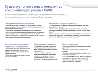 Существует много важных компонентов
всеобъемлющего решения CASB.
Используя полученные знания, рассмотрим некоторые вопросы,
которые следует учитывать при выборе решения.
Обнаружение облачных приложений
• Сколько атрибутов риска используется для расчета рейтинга готовности
приложений к рискам? Является ли рейтинг готовности настраиваемым путем
присвоения весов атрибутам риска?
• Предоставляет ли решение автоматические отчеты по оценке рисков?
• Имеется ли локальное решение для автоматизации загрузки, анонимизации,
сжатия и кэширования данных журнала для анализа данных Shadow?
• Можно ли заблокировать опасные облачные приложения за счет интеграции
с безопасными веб-шлюзами или брандмауэрами?
Инструменты реагирования на
инциденты и расследования
• Предоставляет ли решение гибкие функции для
анализа активности облаков, такие как поиск в
свободной форме, интуитивная визуализация и
широкая фильтрация?
• Совместимо ли решение с системами сторонних
производителей SIEM?
Шифрование и токенизация
• Поддерживает ли решение токенизации и
параметры шифрования защиту данных во
время их транспортировки, использования и
отдыха в облаке?
• Сохраняет ли решение критически важные
функциональные возможности приложения,
такие как поиск, сортировка, отчетность и
отправка электронной почты на данные,
которые были зашифрованы или развенчены?
Опыт пользователя
• Насколько сложным является решение для настройки и
управления?
• Насколько интуитивно понятен пользовательский
интерфейс?
• Возникают ли какие-либо задержки или юзабилити для
конечных пользователей?
• Если в решении CASB есть сбой, могут ли пользователи
получить доступ к своим облачным приложениям?
• Насколько масштабируемым является решение?
Сколько пользователей, транзакций?
Видимость и контроль зернистости
• Сколько приложений поддерживает гранулированные элементы управления в
режиме реального времени?
• Можно ли извлечь подробную информацию о действиях пользователей в
облачных приложениях из трафика с информацией об объектах, таких как имена
файлов?
• Можно ли применять детальные политики политики к действиям пользователя на
основе контекста и контента, например имени пользователя, группы, устройства,
местоположения, браузера или пользовательского агента?
 