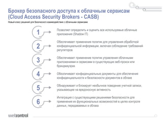 Брокер безопасного доступа к облачным сервисам
(Cloud Access Security Brokers - CASB)
Новый класс решений для безопасного взаимодействия с облачными сервисами
1
2
3
4
5
6
Позволяет определить и оценить все используемые облачные
приложения (Shadow IT)
Обеспечивает применения политик для управления обработкой
конфиденциальной информации, включая соблюдение требований
регуляторов
Обеспечивает применение политик управления облачными
приложениями и сервисами в существующих веб-прокси или
брандмауэрах
Обезличивает конфиденциальные документы для обеспечения
конфиденциальности и безопасности документов в облаке
Обнаруживает и блокирует необычное поведение учетной записи,
указывающее на вредоносную активность
Интеграция с существующими решениями безопасности для
применения их функциональных возможностей в целях контроля
данных, передаваемых в облака
 