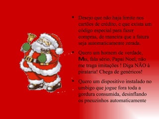 Desejo que não haja limite nos cartões de crédito, e que exista um código especial para fazer compras, de maneira que a fatura seja automaticamente zerada.   Quero um homem de verdade,  M as, fala sério, Papai Noel, não me traga imitações ! Diga NÃO à pirataria! Chega de genéricos! Quero um dispositivo instalado no umbigo que jogue fora toda a gordura consumida, desinflando os pneuzinhos automaticamente . 