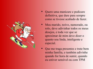 Quero uma manicure e pedicure definitiva, que dure para sempre como se tivesse acabado de fazer.  Meu marido, noivo, namorado, ou rolo, deve adivinhar todos os meus desejos, e toda vez que se aproximar de mim deve dizer o quanto sou linda, inteligente e especial.  Que me traga presentes e trate bem minha família, e também adivinhe quando for hora de sumir, quando eu estiver sensível ou com TPM 