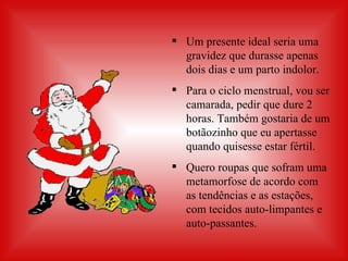 Um presente ideal seria uma gravidez que durasse apenas dois dias e um parto indolor.  Para o ciclo menstrual, vou ser camarada, pedir que dure 2 horas. Também gostaria de um botãozinho que eu apertasse quando quisesse estar fértil. Quero roupas que sofram uma metamorfose de acordo com as tendências e as estações, com tecidos auto-limpantes e auto-passantes. 