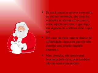 Se um homem se atrever a me trair, ou estiver mentindo, que uma luz vermelha se acenda em seu nariz, como aquela sua rena, e que logo em seguida ele confesse tudo o que fez.  Em caso da mais remota chance de infidelidade, faça com que ele não consiga uma ereção naquele momento. Mas, atenção, não quero uma brochada definitiva, pois também não me seria conveniente. 