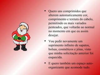 Quero uns comprimidos que alterem automaticamente cor, comprimento e textura do cabelo, permitindo os mais variados penteados, que voltarão ao normal no momento em que eu assim desejar. Vou pedir novamente um suprimento infinito de sapatos, bolsas, cosméticos e jóias, visto que minha solicitação anterior foi esquecida.  E quero também um espaço auto-organizante que acomode tudo. 