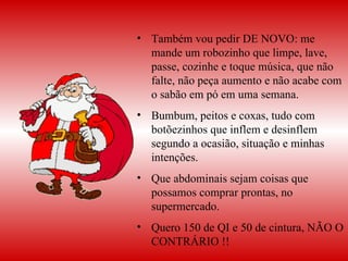 Também vou pedir DE NOVO: me mande um robozinho que limpe, lave, passe, cozinhe e toque música, que não falte, não peça aumento e não acabe com o sabão em pó em uma semana. Bumbum, peitos e coxas, tudo com botõezinhos que inflem e desinflem segundo a ocasião, situação e minhas intenções.  Que abdominais sejam coisas que possamos comprar prontas, no supermercado.  Quero 150 de QI e 50 de cintura, NÃO O CONTRÁRIO !! 