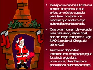 Desejo que não haja limite nos cartões de crédito, e que exista um código especial para fazer compras, de maneira que a fatura seja automaticamente zerada.  Quero um homem de verdade, mas, fala sério, Papai Noel, não me traga imitações ! Diga NÃO à pirataria! Chega de genéricos! Quero um dispositivo instalado no umbigo que jogue fora toda a gordura consumida, desinflando os pneuzinhos automaticamente. 