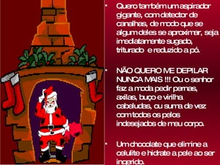 Quero também um aspirador gigante, com detector de canalhas, de modo que se algum deles se aproximar, seja imediatamente sugado, triturado  e reduzido a pó.  NÃO QUERO ME DEPILAR NUNCA MAIS !!! Ou o senhor faz a moda pedir pernas, axilas, buço e virilha cabeludas, ou suma de vez com todos os pelos indesejados de meu corpo.  Um chocolate que elimine a celulite e hidrate a pele ao ser ingerido. 