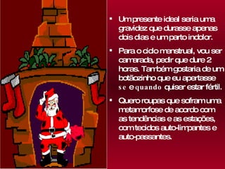 Um presente ideal seria uma gravidez que durasse apenas dois dias e um parto indolor.  Para o ciclo menstrual, vou ser camarada, pedir que dure 2 horas. Também gostaria de um botãozinho que eu apertasse  se  e  quando  quiser estar fértil. Quero roupas que sofram uma metamorfose de acordo com as tendências e as estações, com tecidos auto-limpantes e auto-passantes. 
