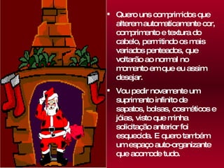 Quero uns comprimidos que alterem automaticamente cor, comprimento e textura do cabelo, permitindo os mais variados penteados, que voltarão ao normal no momento em que eu assim desejar. Vou pedir novamente um suprimento infinito de sapatos, bolsas, cosméticos e jóias, visto que minha solicitação anterior foi esquecida. E quero também um espaço auto-organizante que acomode tudo. 