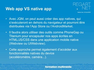 Web app VS native app

• Avec JQM, on peut aussi créer des app natives, qui
  s’exécuteront en dehors du navigateur et pourront être
  distribuées via l’App Store ou l’AndroidMarket.
• Il faudra alors utiliser des outils comme PhoneGap ou
  Titanium pour encapsuler nos apps écrites en
  HTML/JS/CSS dans une application mobile native
  (Webview ou UIWebview).
• Cette approche permet également d’accéder aux
  fonctionnalités natives du device
  (accéléromètre, caméra...).
 