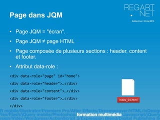 Page dans JQM

• Page JQM = "écran".
• Page JQM ≠ page HTML
• Page composée de plusieurs sections : header, content
  et footer.
• Attribut data-role :
<div data-role="page" id="home">
<div data-role="header">…</div>
<div data-role="content">…</div>
<div data-role="footer">…</div>             index_01.html

</div>
 