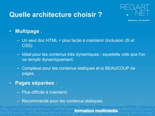 Quelle architecture choisir ?

• Multipage :
   – Un seul doc HTML = plus facile à maintenir (inclusion JS et
     CSS).

   – Idéal pour les contenus très dynamiques : squelette vide que l'on
     va remplir dynamiquement.

   – Complexe pour les contenus statiques et si BEAUCOUP de
     pages.

• Pages séparées :
   – Plus difficile à maintenir.

   – Recommandé pour les contenus statiques.
 