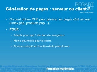 Génération de pages : serveur ou client ?

• On peut utiliser PHP pour générer les pages côté serveur
  (index.php, products.php…).
• POUR :
   – Adapté pour app / site dans le navigateur.

   – Moins gourmand pour le client.

   – Contenu adapté en fonction de la plate-forme.
 