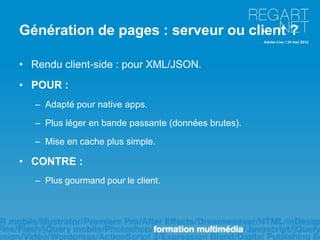 Génération de pages : serveur ou client ?

• Rendu client-side : pour XML/JSON.
• POUR :
   – Adapté pour native apps.

   – Plus léger en bande passante (données brutes).

   – Mise en cache plus simple.

• CONTRE :
   – Plus gourmand pour le client.
 