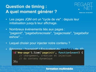 Question de timing :
A quel moment générer ?
• Les pages JQM ont un "cycle de vie" : depuis leur
  initialisation jusqu'à leur affichage.
• Nombreux événements liés aux pages :
  "pageinit", "pagebeforecreate", "pagecreate", "pagebefor
  eshow"…
• Lequel choisir pour injecter notre contenu ?
• Réponse : "pageinit" ! Equivalent du ready() de JQ
 