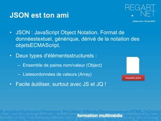JSON est ton ami

• JSON : JavaScript Object Notation. Format de
  donnéestextuel, générique, dérivé de la notation des
  objetsECMAScript.
• Deux types d'élémentsstructurels :
   – Ensemble de paires nom/valeur (Object)

   – Listesordonnées de valeurs (Array)
                                                musees.json

• Facile àutiliser, surtout avec JS et JQ !
 