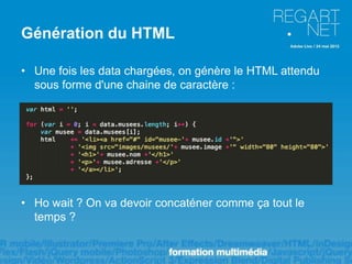 Génération du HTML

• Une fois les data chargées, on génère le HTML attendu
  sous forme d'une chaine de caractère :




• Ho wait ? On va devoir concaténer comme ça tout le
  temps ?
 