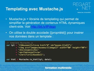 Templating avec Mustache.js

• Mustache.js = librairie de templating qui permet de
  simplifier la génération de contenus HTML dynamiques
  client-side. Voir http://bit.ly/tPdsgo
• On utilise la double accolade {{propriété}} pour insérer
  nos données dans un template :
 