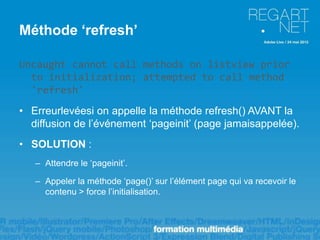 Méthode ‘refresh’

Uncaught cannot call methods on listview prior
  to initialization; attempted to call method
  'refresh'
• Erreurlevéesi on appelle la méthode refresh() AVANT la
  diffusion de l’événement ‘pageinit’ (page jamaisappelée).
• SOLUTION :
   – Attendre le ‘pageinit’.

   – Appeler la méthode ‘page()’ sur l’élément page qui va recevoir le
     contenu > force l’initialisation.
 