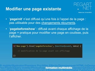 Modifier une page existante

• ‘pageinit’ n’est diffusé qu’une fois à l’appel de la page :
  pas utilisable pour des changements récurrents.
• ‘pagebeforeshow’ : diffusé avant chaque affichage de la
  page = pratique pour modifier une page en coulisse, puis
  l’afficher.
 