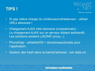 TIPS !

• Si app native charge du contenusurvotreserveur : utiliser
  URLs absolues !
• Chargement AJAX inter-domaine (crossdomain) :
  Le chargement AJAX sur un serveur distant estinterdit.
  Les solutions existent (JSONP, proxy...).
• PhoneGap : whitelistiOS = domainesautorisés pour
  l’application.
• Gestion des hash dans la barred’adresse : voir data-url.
 