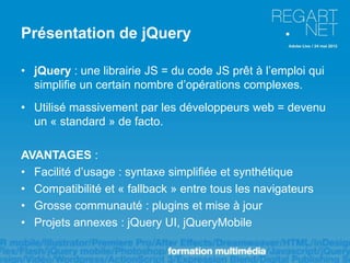 Présentation de jQuery

• jQuery : une librairie JS = du code JS prêt à l’emploi qui
  simplifie un certain nombre d’opérations complexes.
• Utilisé massivement par les développeurs web = devenu
  un « standard » de facto.

AVANTAGES :
• Facilité d’usage : syntaxe simplifiée et synthétique
• Compatibilité et « fallback » entre tous les navigateurs
• Grosse communauté : plugins et mise à jour
• Projets annexes : jQuery UI, jQueryMobile
 
