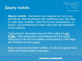 jQuery mobile

• jQuery mobile : framework qui s’appuie sur JQ et qui
  permet de créer facilement des interfaces pour les sites
  ou web apps mobiles. JQM fournit des composants, un
  layout, une architecture et des outils pour les designers
  et les codeurs.

• Typiquement, les pages peuvent être crées en pur
  HTML, JQM appliquera automatiquement les styles
  adéquats et les fonctionnalités nécessaires à l’affichage
  de l’interface et des pages.

• Mais on peut évidemment utiliser JS/JQ pour ajouter des
  effets et fonctionnalités avancées !
 