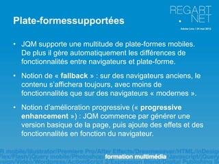 Plate-formessupportées

• JQM supporte une multitude de plate-formes mobiles.
  De plus il gère automatiquement les différences de
  fonctionnalités entre navigateurs et plate-forme.
• Notion de « fallback » : sur des navigateurs anciens, le
  contenu s’affichera toujours, avec moins de
  fonctionnalités que sur des navigateurs « modernes ».
• Notion d’amélioration progressive (« progressive
  enhancement ») : JQM commence par générer une
  version basique de la page, puis ajoute des effets et des
  fonctionnalités en fonction du navigateur.
 