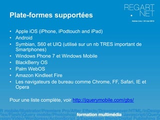 Plate-formes supportées

• Apple iOS (iPhone, iPodtouch and iPad)
• Android
• Symbian, S60 et UIQ (utilisé sur un nb TRES important de
  Smartphones)
• Windows Phone 7 et Windows Mobile
• BlackBerry OS
• Palm WebOS
• Amazon Kindleet Fire
• Les navigateurs de bureau comme Chrome, FF, Safari, IE et
  Opera

Pour une liste complète, voir http://jquerymobile.com/gbs/
 