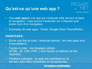 Qu’est-ce qu’une web app ?

• Une web appest une app qui s’exécute côté serveur et dans
  le navigateur. L’app pourra s’exécuter sur n’importe quel
  poste muni d’un navigateur.
• Exemples de web apps : Gmail, Google Docs,ThemeRoller...

AVANTAGES :
• Ecrire une fois le code, l’exécuter partout : les web apps sont
  cross-platform.
• Faciles à créer : les langages utilisés
  (HTML, JS, CSS, PHP...) sont faciles à maîtriser et très
  répandus.
• Faciles à maintenir : le code est centralisé sur le
  serveur, donc MAJ simplifiées et transparentes.
 