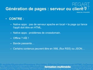 Génération de pages : serveur ou client ?

• CONTRE :
  – Native apps : pas de serveur apache en local = la page qui lance
    l'appli doit être en HTML.

  – Native apps : problèmes de crossdomain.

  – Offline ? AÏE !

  – Bande passante…

  – Certains contenus peuvent être en XML (flux RSS) ou JSON…
 