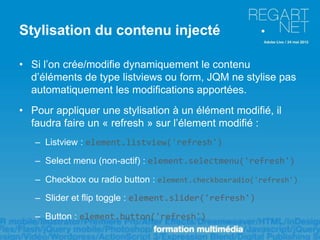 Stylisation du contenu injecté

• Si l’on crée/modifie dynamiquement le contenu
  d’éléments de type listviews ou form, JQM ne stylise pas
  automatiquement les modifications apportées.
• Pour appliquer une stylisation à un élément modifié, il
  faudra faire un « refresh » sur l’élement modifié :
   – Listview : element.listview('refresh')

   – Select menu (non-actif) : element.selectmenu('refresh')

   – Checkbox ou radio button : element.checkboxradio('refresh')
   – Slider et flip toggle : element.slider('refresh')

   – Button : element.button('refresh')
 