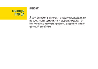 INSIGHT2
ВЫВОДЫ
 ПРО ЦА
          Я хочу экономить и покупать продукты дешевле, но
          не хочу, чтобы думали, что я бедная лохушка, по-
          этому не хочу покупать продукты с нарочито низко-
          ценовый дизайном
 
