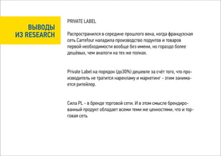 PRIVATE LABEL
    ВЫВОДЫ
ИЗ RESEARCH   Распространился в середине прошлого века, когда французская
              сеть Carrefour наладила производство подуктов и товаров
              первой необходимости вообще без имени, но гораздо более
              дешёвых, чем аналоги на тех же полках.


              Private Label на порядок (до30%) дешевле за счёт того, что про-
              изводитель не тратится нарекламу и маркетинг - этим занима-
              ется ритейлер.


              Сила PL - в бренде торговой сети. И в этом смысле брендиро-
              ванный продукт обладает всеми теми же ценностями, что и тор-
              говая сеть
 