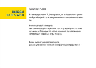 ЗАПАДНЫЙ РЫНОК
    ВЫВОДЫ
ИЗ RESEARCH   На западе упаковки PL (как правило, но всё зависит от ценно-
              стей ритейлерной сети) разграничиваются на ценовые сегмен-
              ты.

              Низкой ценовой категории:
              они демонстрируют открытость, простоту и доступность, а так
              же никак не бренируются, кроме основного бренда линейки,
              которая идёт на разные виды товаров.


              Более высокого ценового сегмента:
              дизайн упаковки не уступает конкурирующим продуктам и
 