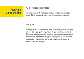 РЫНОК РОССИИ И БЕЛОРУССИИ
    ВЫВОДЫ
ИЗ RESEARCH   На нашем рынке PL стала развиваться относительно недавно
              (около 10 лет назад). И имеет ещё не окрепшие позиции.



              ПРОБЛЕМА

              Хоть продукты PL продаютс по цене ниже конкурентов по полке,
              тем не менее доверия к подобным продуктам пока невелико.
              При попытках максимально удешевить производство упаковки
              или показать дешевизну продукта через дизайн, как правило
              складывает у покупателя (зачастую неосознанно) вывод о
              низком качестве продукта.
 