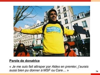 et engagé. » Une rencontre humaine avant tout ! Et pas forcément une rencontre avec une association « Je me suis fait attraper par Aides en premier, j’aurais aussi bien pu donner à MSF ou Care… *» Parole de donatrice «  Je me suis fait attraper par Aides en premier, j’aurais aussi bien pu donner à MSF ou Care…  » 