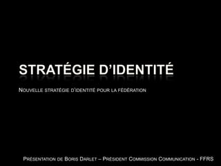 Stratégie d’identité Nouvelle stratégie d’identité pour la fédération Présentation de Boris Darlet – Président Commission Communication - FFRS 