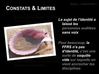 Source : « Audit FFRS »Constats & Limites« Aucun signe visuel n’identifie la fédération » « Fédération très généraliste voire abstraite et paraît vieillotte »« La fédération paraît lointaine aux licenciés et aux dirigeants »«  C’est la somme de 7 comités / commissions qui ont un mode de gestion cloisonnée »Le sujet de l’identité a laissé les personnes auditées sans voixPour beaucoup, la FFRS n’a pas d’identité, c’est une sorte de coquille vide sur laquelle on vient accrocher les disciplinesFFRS paraît très lointaine auxlicenciés ou aux dirigeants