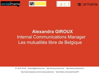 Alexandra GIROUX
Internal Communications Manager
Les mutualités libre de Belgique 

01 48 07 40 40

armania@armania.com

http://www.armania.com/

http://www.facebook.com/armaniasocialmania

http://www.socialmania.fr

http://twitter.com/socialmaniaFR

 