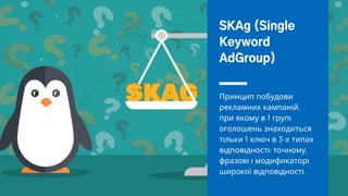 Принцип побудови
рекламних кампан й,
при якому в 1 груп
оголошень знаходиться
т льки 1 ключ в 3-х типах
в дпов дност : точному,
фразов модификатор
широкої в дпов дност .
SKAg (Single
Keyword
AdGroup)
 