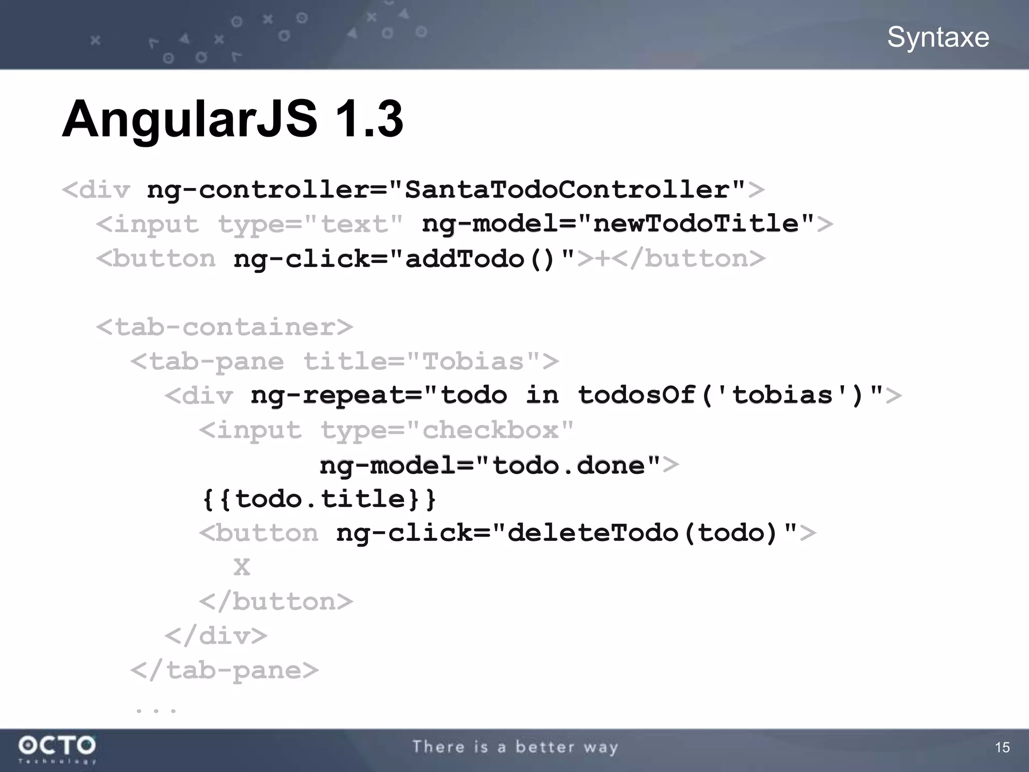 15 
Syntaxe 
AngularJS 1.3 
ng-controller="SantaTodoController" 
<div SantaTodoController"> 
<input type="text" newTodoTitle"> 
<button ng-click="addTodo()">+</button> 
<tab-container> 
<tab-pane title="Tobias"> 
<div tobias')"> 
<input type="checkbox" 
ng-model="todo.done"> 
done" 
{{todo.title}} 
<button todo)"> 
X 
</button> 
</div> 
</tab-pane> 
... 
ng-model="newTodoTitle" 
addTodo()" 
ng-repeat="todo in todosOf('tobias')" 
ng-click="deleteTodo(todo)" 
 
