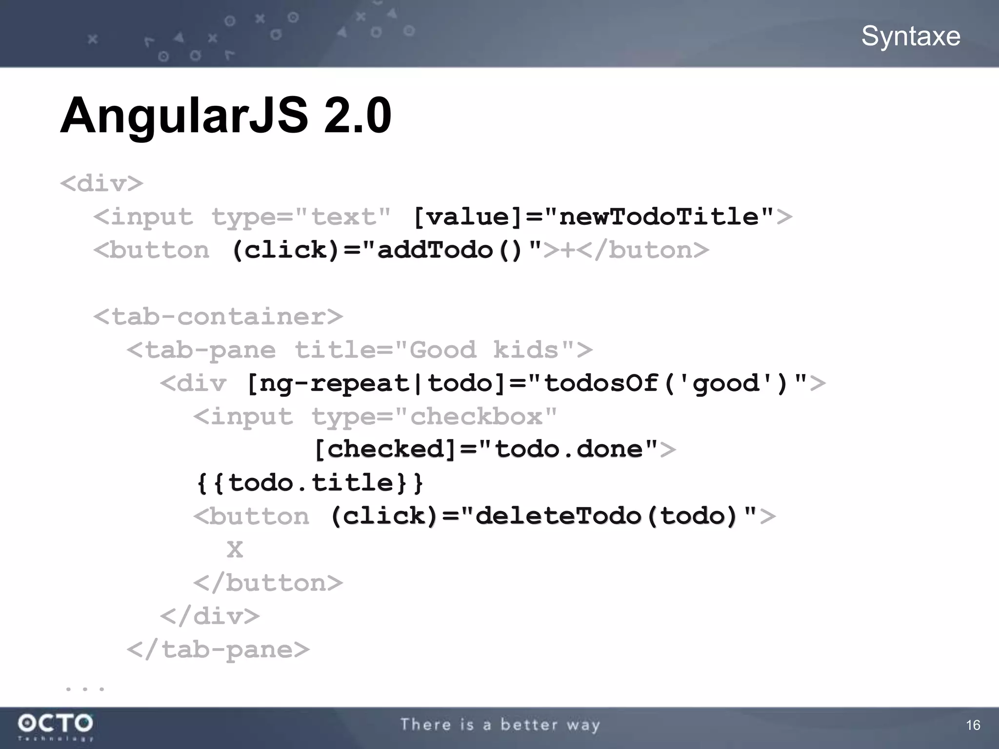 16 
Syntaxe 
AngularJS 2.0 
<div> 
<input type="text" newTodoTitle"> 
<button addTodo()">+</buton> 
<tab-container> 
<tab-pane title="Good kids"> 
<div good')"> 
<input type="checkbox" 
done"> 
<button todo)"> 
X 
</button> 
</div> 
</tab-pane> 
... 
[value]="newTodoTitle" 
(click)="addTodo()" 
[ng-repeat|todo]="todosOf('good')" 
[checked]="todo.done" 
{{todo.title}} 
(click)="deleteTodo(todo)" 
 