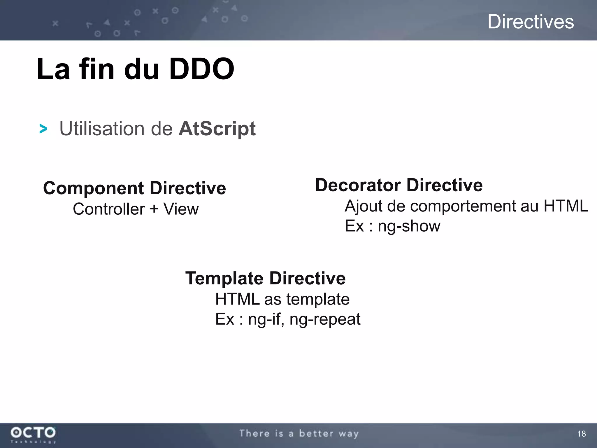 18 
Utilisation de AtScript 
Directives 
La fin du DDO 
Decorator Directive 
Ajout de comportement au HTML 
Ex : ng-show 
Component Directive 
Template Directive 
HTML as template 
Ex : ng-if, ng-repeat 
Controller + View 
 